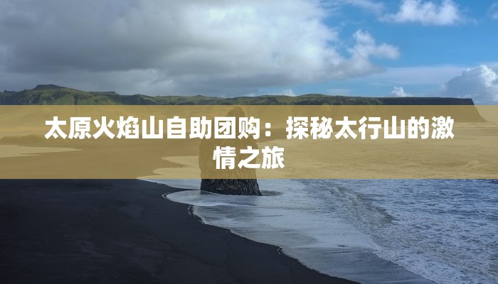 太原火焰山自助团购：探秘太行山的激情之旅