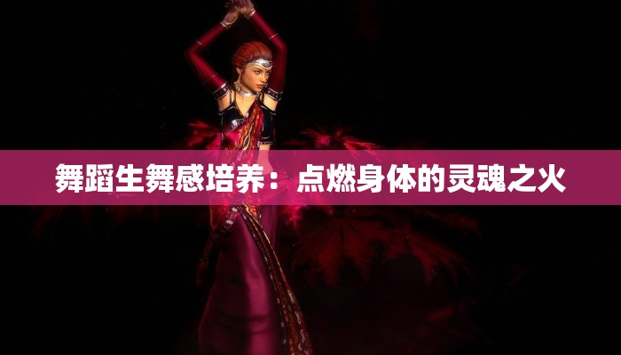 舞蹈生舞感培养:点燃身体的灵魂之火 舞蹈生舞感培养:点燃身体的灵魂之火
