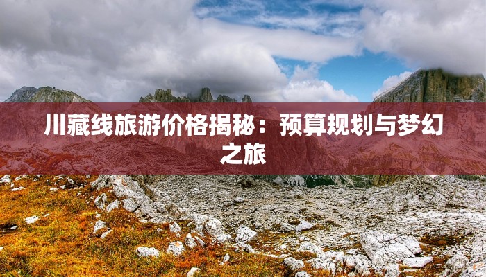 川藏线旅游价格揭秘:预算规划与梦幻之旅 川藏线旅游价格揭秘:预算规划与梦幻之旅