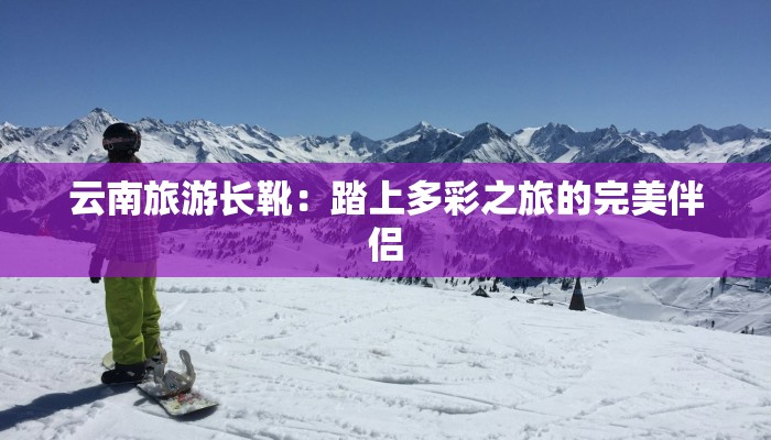 云南旅游长靴：踏上多彩之旅的完美伴侣