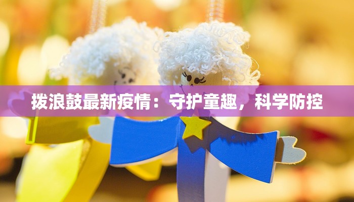 拨浪鼓最新疫情：守护童趣，科学防控