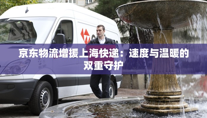 京东物流增援上海快递:速度与温暖的双重守护 京东物流增援上海快递:速度与温暖的双重守护