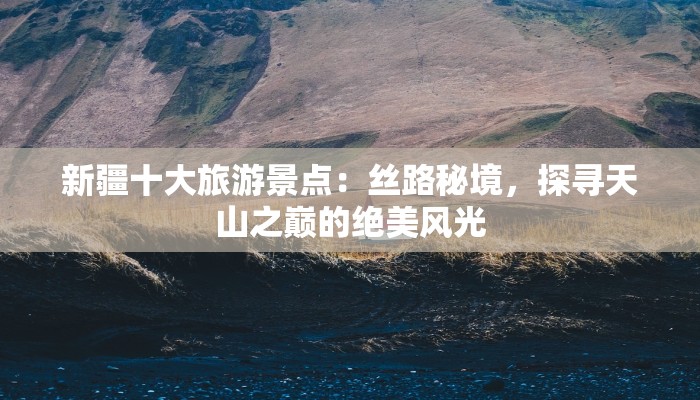 新疆十大旅游景点:丝路秘境,探寻天山之巅的绝美风光 新疆十大旅游景点:丝路秘境,探寻天山之巅的绝美风光