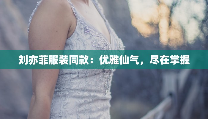 刘亦菲服装同款:优雅仙气,尽在掌握 刘亦菲服装同款:优雅仙气,尽在掌握