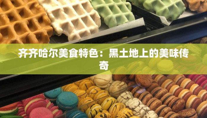 齐齐哈尔美食特色:黑土地上的美味传奇 齐齐哈尔美食特色:黑土地上的美味传奇