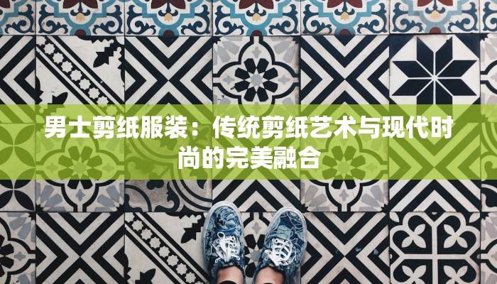 男士剪纸服装:传统剪纸艺术与现代时尚的完美融合 男士剪纸服装:传统剪纸艺术与现代时尚的完美融合